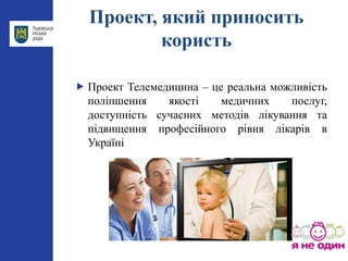 Проект, який приносить
користь
 Проект Телемедицина – це реальна можливість
поліпшення якості медичних послуг,
доступність сучасних методів лікування та
підвищення професійного рівня лікарів в
Україні
 