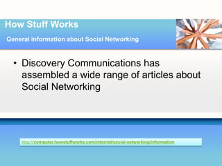 How Stuff Works
General information about Social Networking



  • Discovery Communications has
    assembled a wide range of articles about
    Social Networking




     http://computer.howstuffworks.com/internet/social-networking/information
 