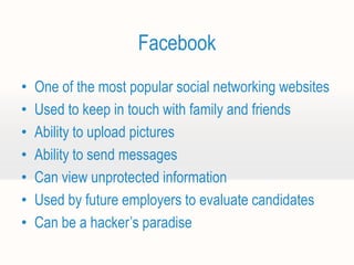Facebook
•   One of the most popular social networking websites
•   Used to keep in touch with family and friends
•   Ability to upload pictures
•   Ability to send messages
•   Can view unprotected information
•   Used by future employers to evaluate candidates
•   Can be a hacker’s paradise
 