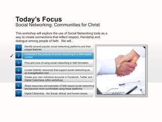 Today’s Focus
    Social Networking: Communities for Christ
    This workshop will explore the use of Social Networking tools as a
    way to create connections that reflect respect, friendship and
    dialogue among people of faith. We will...
          Identify several popular social networking platforms and their
     1
          unique features
          Understand the purpose of social networking in a faith-based
✓    2
          context

     3    Pros and cons of using social networking in faith formation


     4    Locate Catholic resources that support social networking as
          an evangelization tool

     5    Create your own individual accounts in Facebook, Twitter and
          Digital Catechesis (after workshop)

     6    Share resources and examples of faith-based social networking
          and become more comfortable using these platforms
     7    Digital Citizenship - the Social, ethical, and human issues.
 