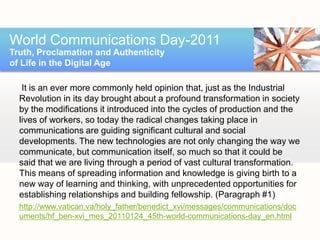 World Communications Day-2011
Truth, Proclamation and Authenticity
of Life in the Digital Age

   It is an ever more commonly held opinion that, just as the Industrial
  Revolution in its day brought about a profound transformation in society
  by the modifications it introduced into the cycles of production and the
  lives of workers, so today the radical changes taking place in
  communications are guiding significant cultural and social
  developments. The new technologies are not only changing the way we
  communicate, but communication itself, so much so that it could be
  said that we are living through a period of vast cultural transformation.
  This means of spreading information and knowledge is giving birth to a
  new way of learning and thinking, with unprecedented opportunities for
  establishing relationships and building fellowship. (Paragraph #1)
  http://www.vatican.va/holy_father/benedict_xvi/messages/communications/doc
  uments/hf_ben-xvi_mes_20110124_45th-world-communications-day_en.html
 