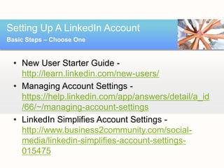 Setting Up A LinkedIn Account
Basic Steps – Choose One


  • New User Starter Guide -
    http://learn.linkedin.com/new-users/
  • Managing Account Settings -
    https://help.linkedin.com/app/answers/detail/a_id
    /66/~/managing-account-settings
  • LinkedIn Simplifies Account Settings -
    http://www.business2community.com/social-
    media/linkedin-simplifies-account-settings-
    015475
 