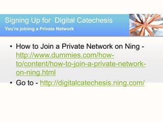 Signing Up for Digital Catechesis
You’re joining a Private Network



  • How to Join a Private Network on Ning -
    http://www.dummies.com/how-
    to/content/how-to-join-a-private-network-
    on-ning.html
  • Go to - http://digitalcatechesis.ning.com/
 