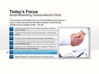 Today’s Focus
    Social Networking: Communities for Christ
    This workshop will explore the use of Social Networking tools as a
    way to create connections that reflect respect, friendship and
    dialogue among people of faith. We will...
          Identify several popular social networking platforms and their
     1
          unique features
          Understand the purpose of social networking in a faith-based
     2
          context

     3    Pros and cons of using social networking in faith formation

          Locate Catholic resources that support social networking as
     4    an evangelization tool

     5   Create your own individual accounts in Facebook, Twitter and
         Digital Catechesis (after workshop)
          Share resources and examples of faith-based social networking
✓    6
          and become more comfortable using these platforms

     7    Digital Citizenship - the Social, ethical, and human issues.
 