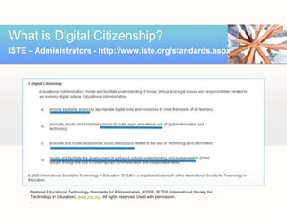What is Digital Citizenship?
ISTE – Administrators - http://www.iste.org/standards.aspx




     National Educational Technology Standards for Administrators, ©2009, ISTE® (International Society for
     Technology in Education), www.iste.org. All rights reserved. Used with permission.
     .
 