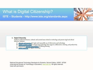 What is Digital Citizenship?
ISTE – Students - http://www.iste.org/standards.aspx




     National Educational Technology Standards for Students, Second Edition, ©2007, ISTE®
     (International Society for Technology in Education), www.iste.org. All rights reserved.  
     Used with permission.
 