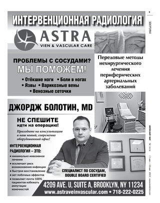 №
1616
11
мая
—18
мая
2023
www.evreimir.com
9
ЗДОРОВЬЕ
интервенционная радиология
VIEN & VASCULAR CARE
проблемы с сосудами?
мы поможем!
• отёкшие ноги • Боли в ногах
• язвы • варикозные вены
• венозные сеточки
Передовые методы
нехирургического
лечения
периферических
артериальных
заболеваний
джордж Болотин, MD
www.astraveinvascular.com • 718-222-0225
не спешите
идти на операцию!
интервенционная
радиология – Это:
• минимально инвазивное
лечение
• исключает риск
возникновения инфекции
• быстрое восстановление
• нет побочных эффектов
• позволяет почти 100%
пациентов избежать
ампутации
конечностей
Приходите на консультацию
в наш новый, современно
оборудованный офис!
СПециалиСт По СоСУдаМ,
DOUBLE BOARD CERTIFIED
 