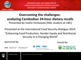 Overcoming the challenges:
analyzing Cambodian 24-hour dietary recalls
Presented by Vashti Verbowski (MSc student at UBC)
Presented at the International Food Security Dialogue 2014:
“Enhancing Food Production, Gender Equity and Nutritional
Security in a Changing World”
Sponsored By: Hosted By:
 