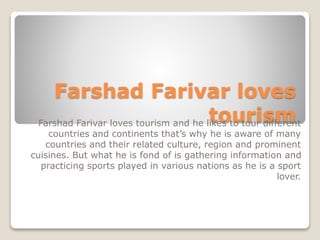 Farshad Farivar loves
tourismFarshad Farivar loves tourism and he likes to tour different
countries and continents that’s why he is aware of many
countries and their related culture, region and prominent
cuisines. But what he is fond of is gathering information and
practicing sports played in various nations as he is a sport
lover.
 