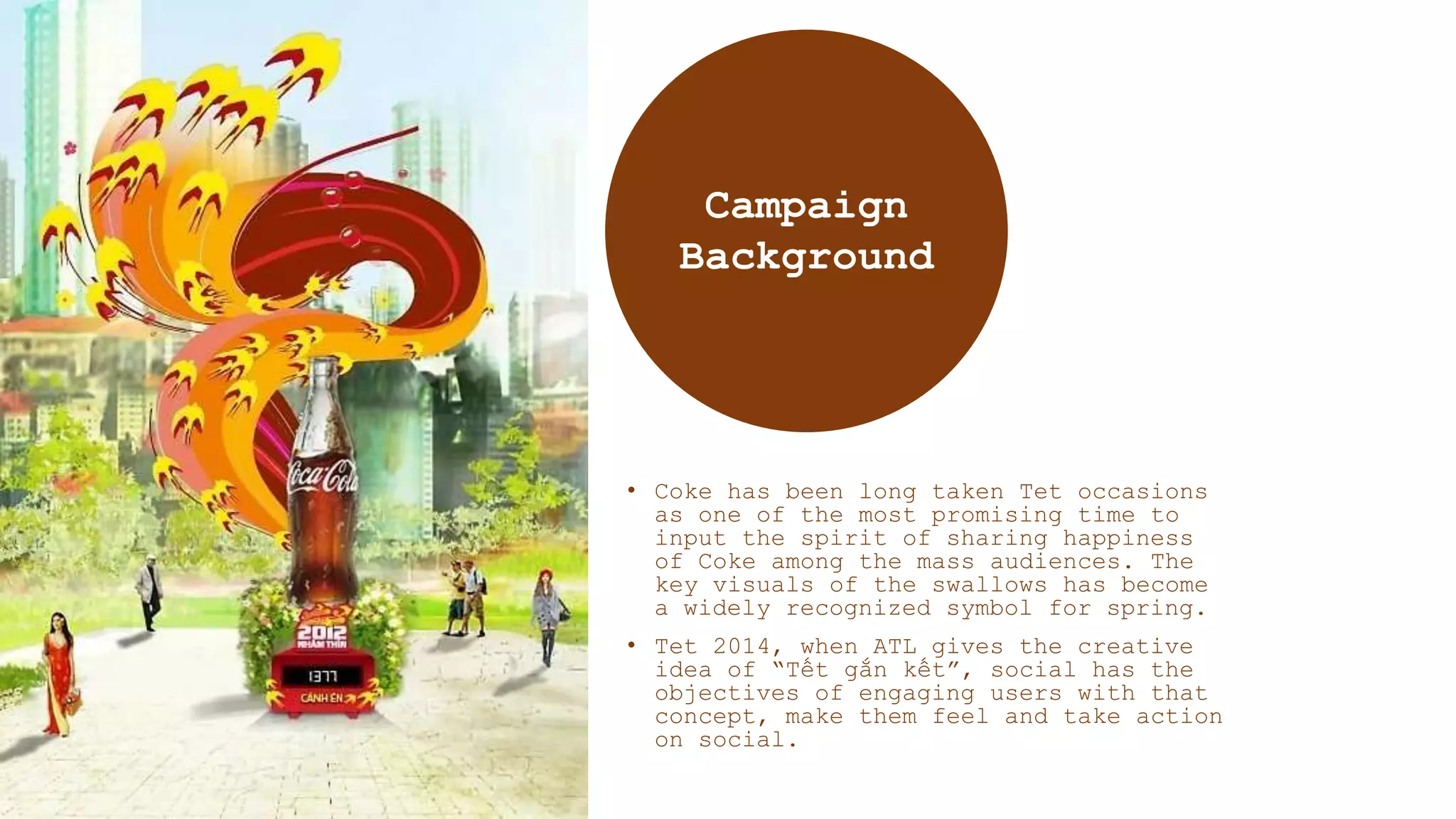 • Coke has been long taken Tet occasions
as one of the most promising time to
input the spirit of sharing happiness
of Coke among the mass audiences. The
key visuals of the swallows has become
a widely recognized symbol for spring.
• Tet 2014, when ATL gives the creative
idea of “Tết gắn kết”, social has the
objectives of engaging users with that
concept, make them feel and take action
on social.
Campaign
Background
 