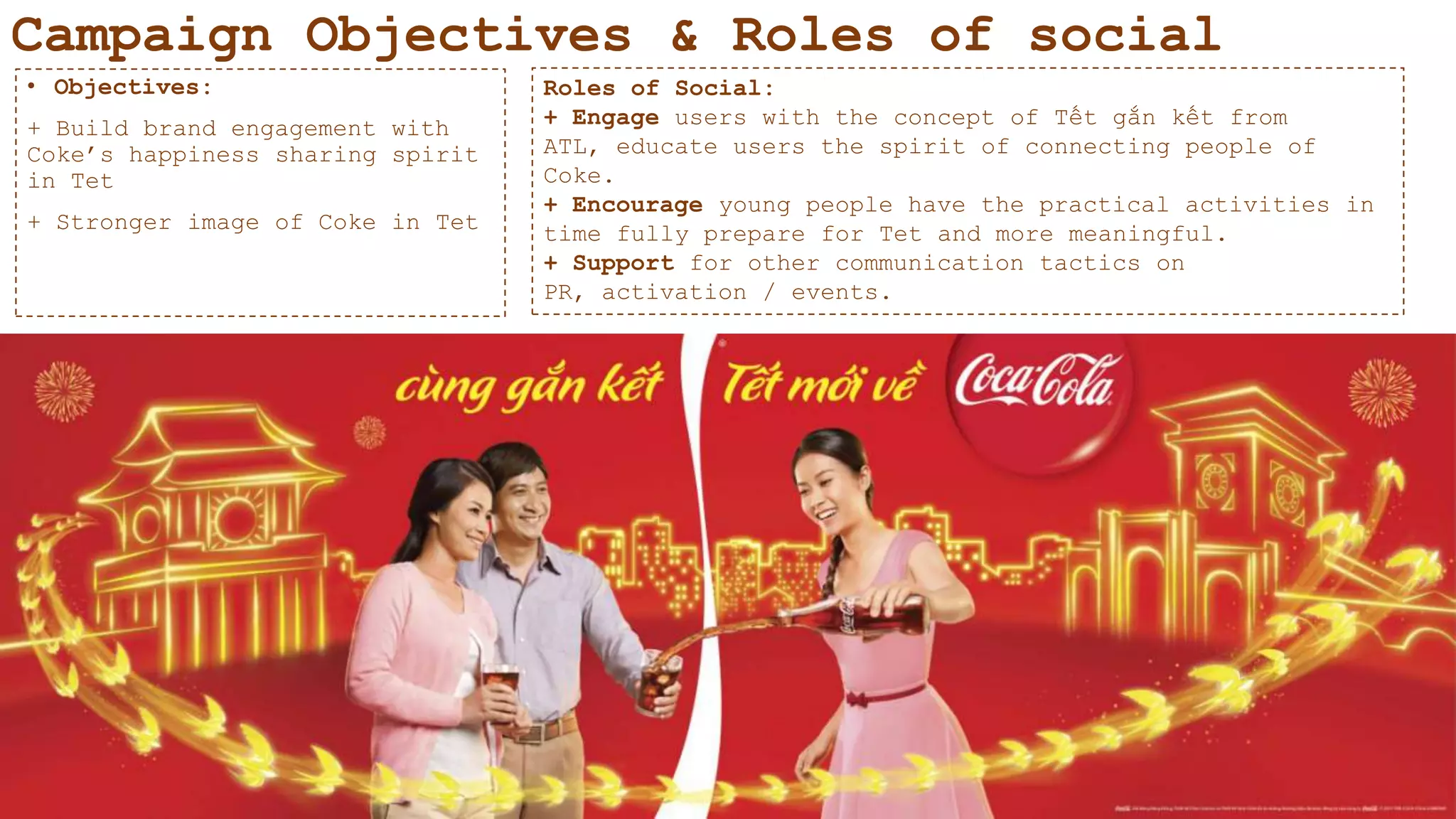 Campaign Objectives & Roles of social
• Objectives:
+ Build brand engagement with
Coke‟s happiness sharing spirit
in Tet
+ Stronger image of Coke in Tet
Roles of Social:
+ Engage users with the concept of Tết gắn kết from
ATL, educate users the spirit of connecting people of
Coke.
+ Encourage young people have the practical activities in
time fully prepare for Tet and more meaningful.
+ Support for other communication tactics on
PR, activation / events.
 