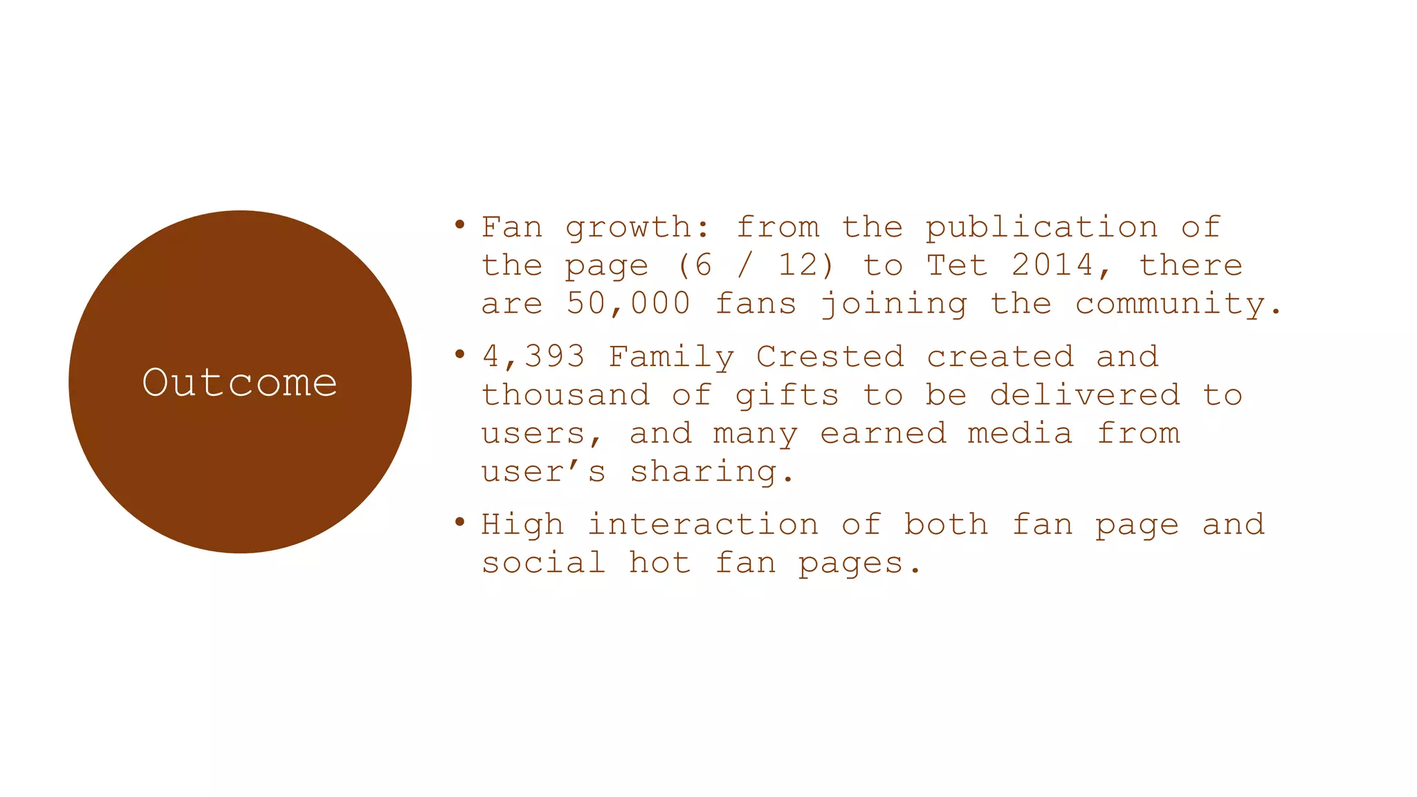 • Fan growth: from the publication of
the page (6 / 12) to Tet 2014, there
are 50,000 fans joining the community.
• 4,393 Family Crested created and
thousand of gifts to be delivered to
users, and many earned media from
user‟s sharing.
• High interaction of both fan page and
social hot fan pages.
Outcome
 