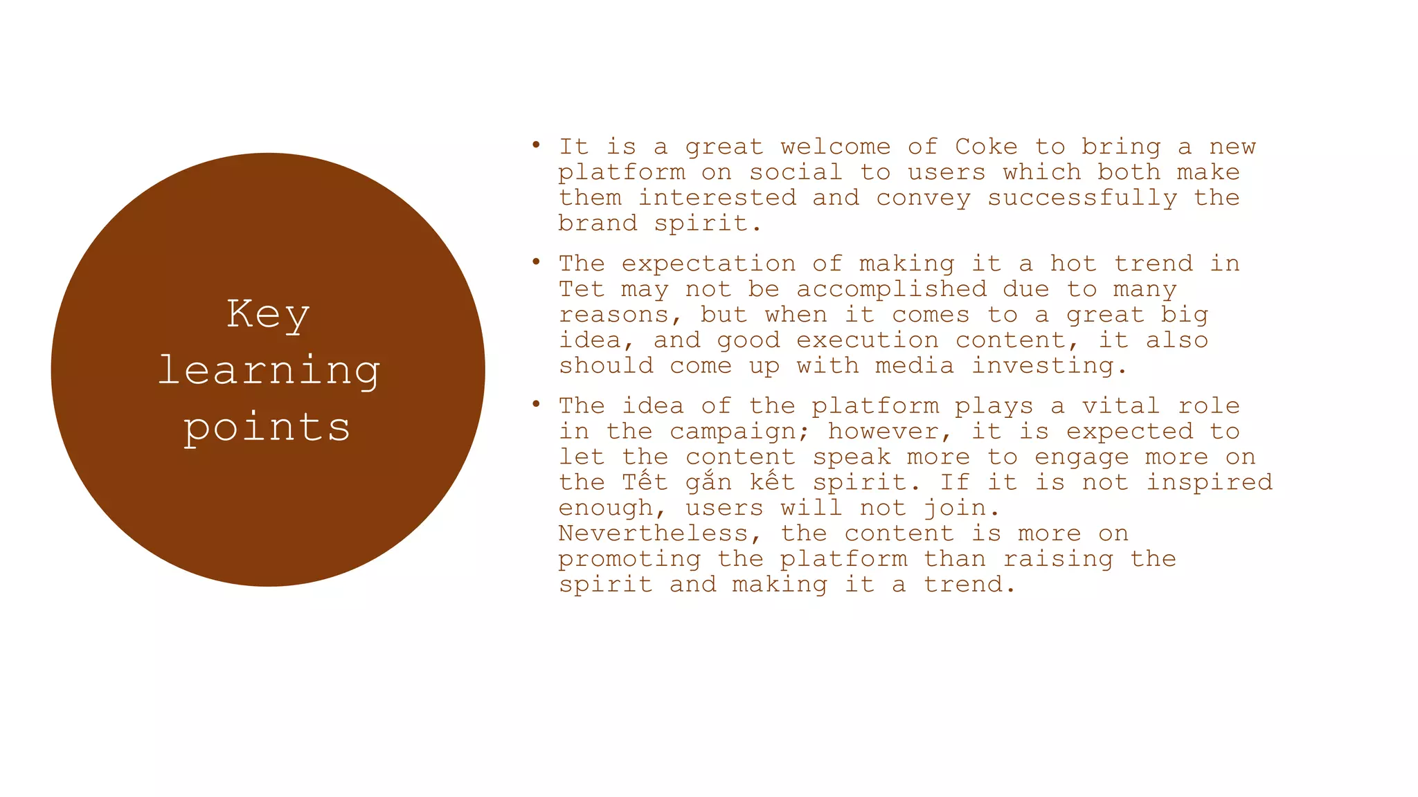 • It is a great welcome of Coke to bring a new
platform on social to users which both make
them interested and convey successfully the
brand spirit.
• The expectation of making it a hot trend in
Tet may not be accomplished due to many
reasons, but when it comes to a great big
idea, and good execution content, it also
should come up with media investing.
• The idea of the platform plays a vital role
in the campaign; however, it is expected to
let the content speak more to engage more on
the Tết gắn kết spirit. If it is not inspired
enough, users will not join.
Nevertheless, the content is more on
promoting the platform than raising the
spirit and making it a trend.
Key
learning
points
 