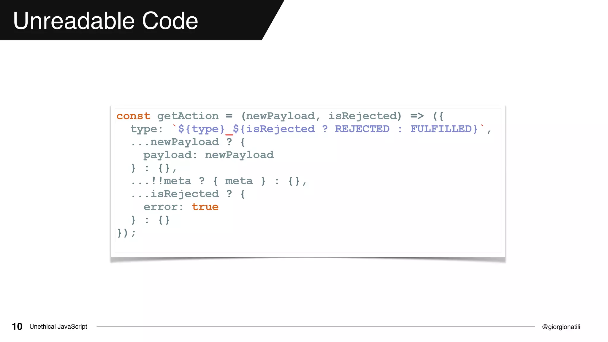 @giorgionatiliUnethical JavaScript10
Unreadable Code
const getAction = (newPayload, isRejected) => ({
type: `${type}_${isRejected ? REJECTED : FULFILLED}`,
...newPayload ? {
payload: newPayload
} : {},
...!!meta ? { meta } : {},
...isRejected ? {
error: true
} : {}
});
 