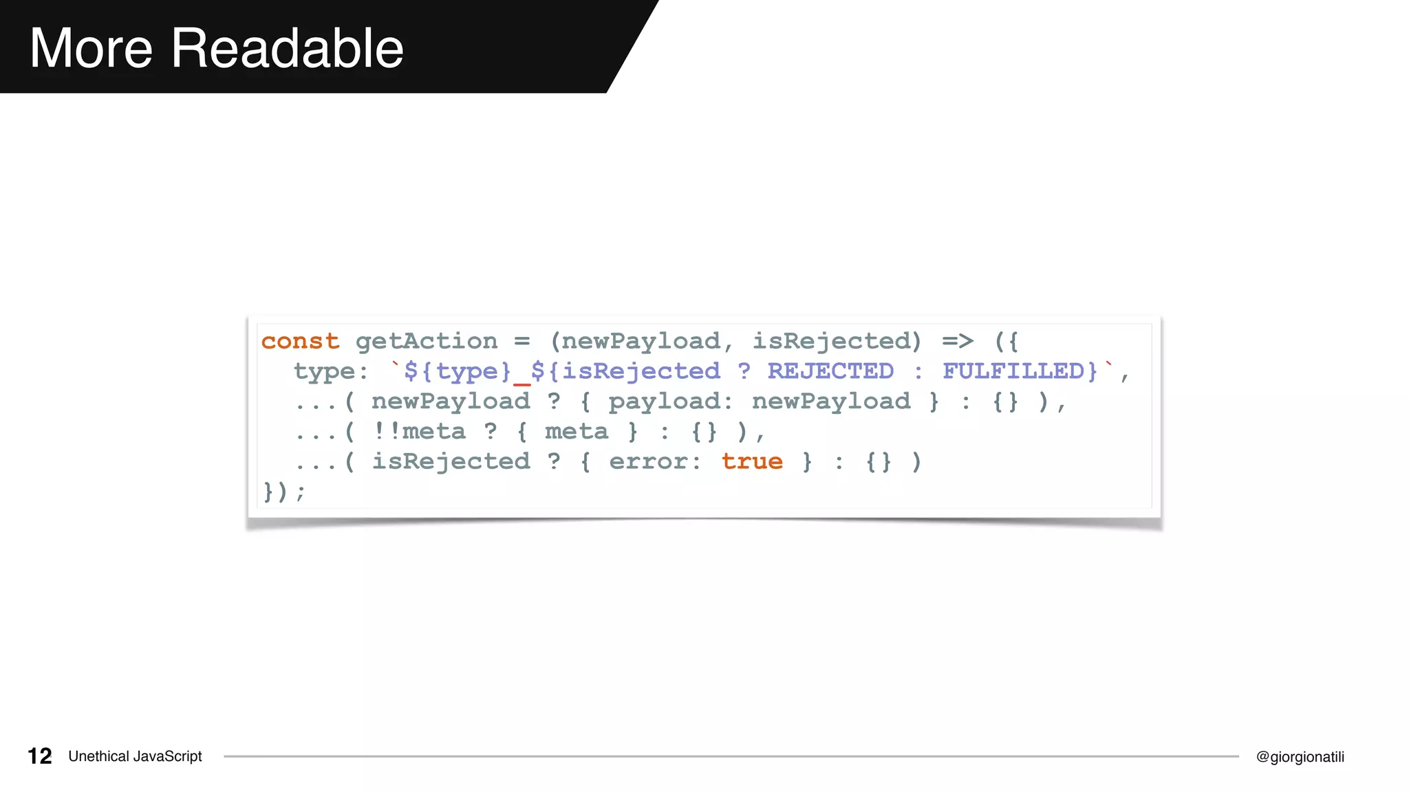 @giorgionatiliUnethical JavaScript12
More Readable
const getAction = (newPayload, isRejected) => ({
type: `${type}_${isRejected ? REJECTED : FULFILLED}`,
...( newPayload ? { payload: newPayload } : {} ),
...( !!meta ? { meta } : {} ),
...( isRejected ? { error: true } : {} )
});
 