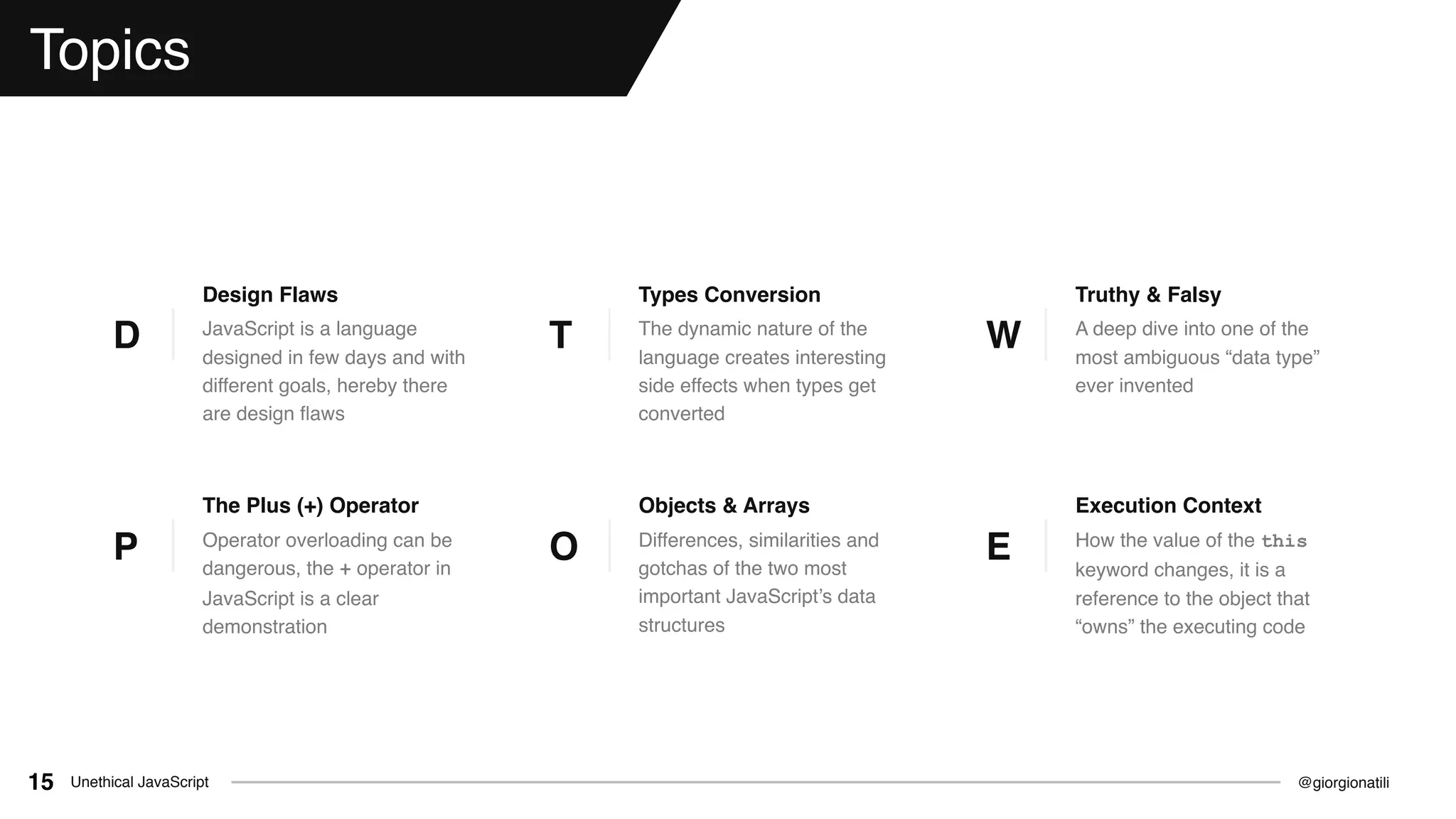 @giorgionatiliUnethical JavaScript15
Topics
JavaScript is a language
designed in few days and with
different goals, hereby there
are design ﬂaws
Design Flaws
D The dynamic nature of the
language creates interesting
side effects when types get
converted
Types Conversion
T A deep dive into one of the
most ambiguous “data type”
ever invented
Truthy & Falsy
W
Operator overloading can be
dangerous, the + operator in
JavaScript is a clear
demonstration
The Plus (+) Operator
P How the value of the this
keyword changes, it is a
reference to the object that
“owns” the executing code
Execution Context
EDifferences, similarities and
gotchas of the two most
important JavaScript’s data
structures
Objects & Arrays
O
 