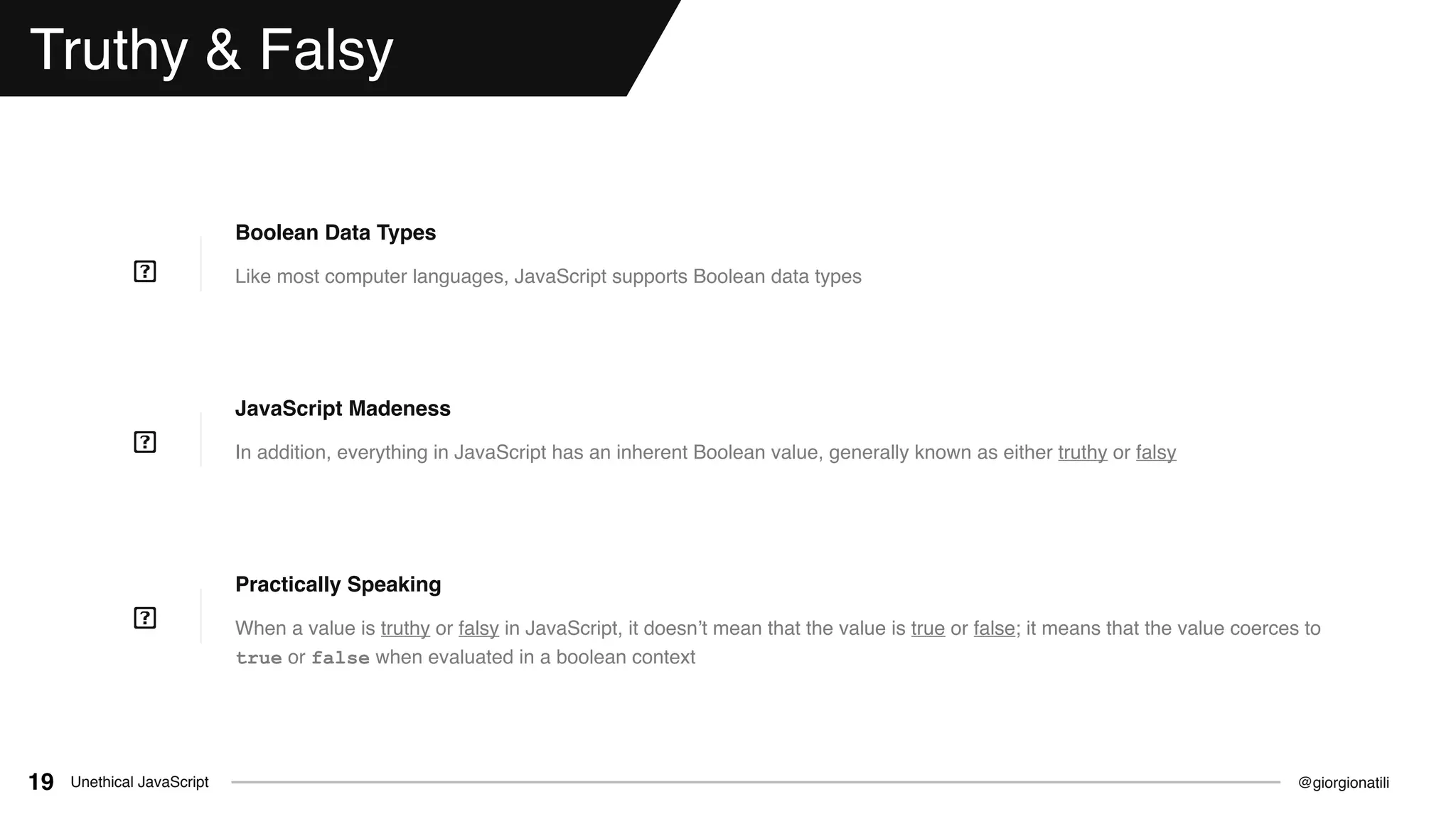 @giorgionatiliUnethical JavaScript19
Truthy & Falsy
Like most computer languages, JavaScript supports Boolean data types
Boolean Data Types
In addition, everything in JavaScript has an inherent Boolean value, generally known as either truthy or falsy
JavaScript Madeness
When a value is truthy or falsy in JavaScript, it doesn’t mean that the value is true or false; it means that the value coerces to
true or false when evaluated in a boolean context
Practically Speaking
 
