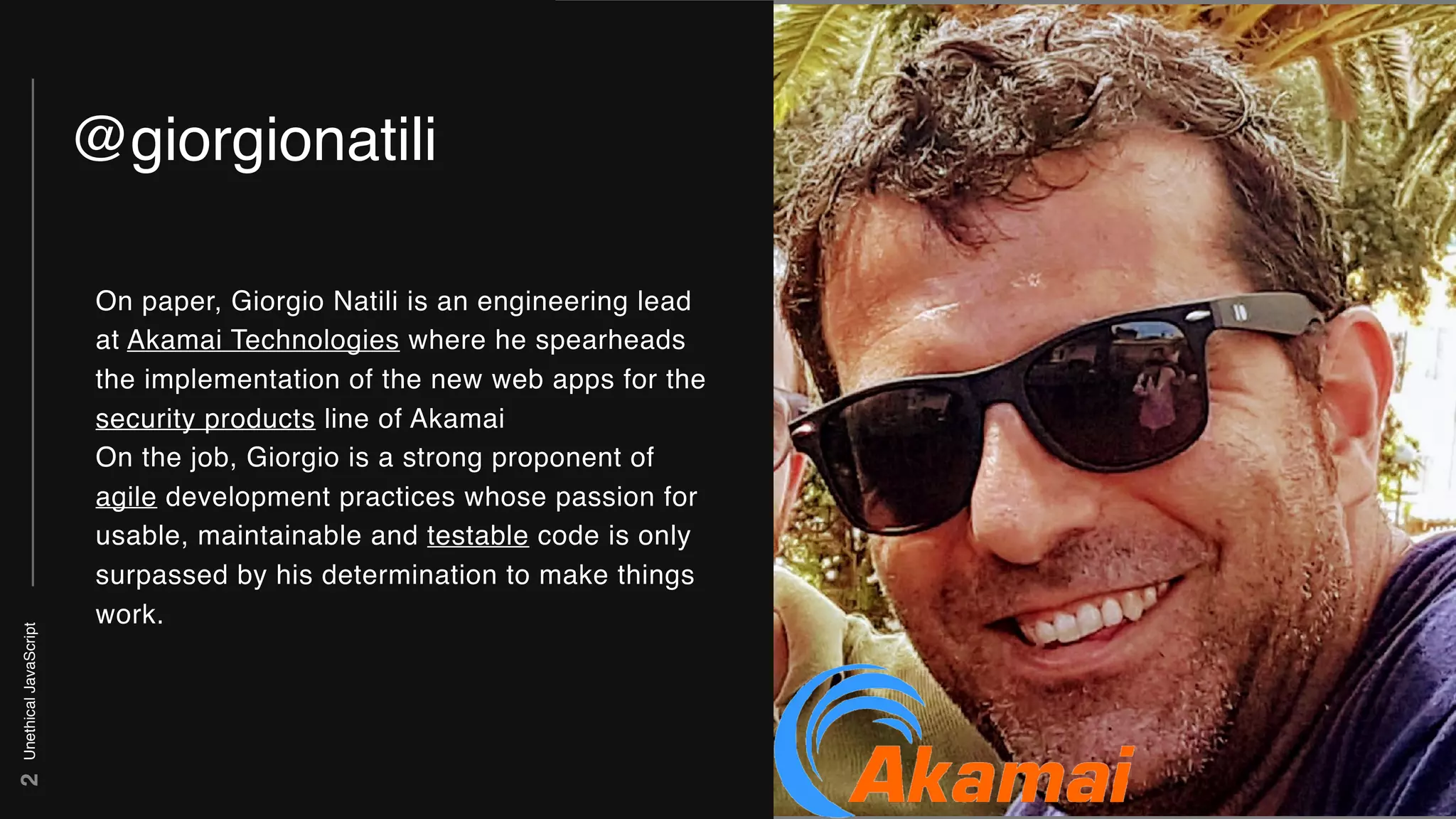 UnethicalJavaScript
IMAGE
2
@giorgionatili
On paper, Giorgio Natili is an engineering lead
at Akamai Technologies where he spearheads
the implementation of the new web apps for the
security products line of Akamai
On the job, Giorgio is a strong proponent of
agile development practices whose passion for
usable, maintainable and testable code is only
surpassed by his determination to make things
work.
 