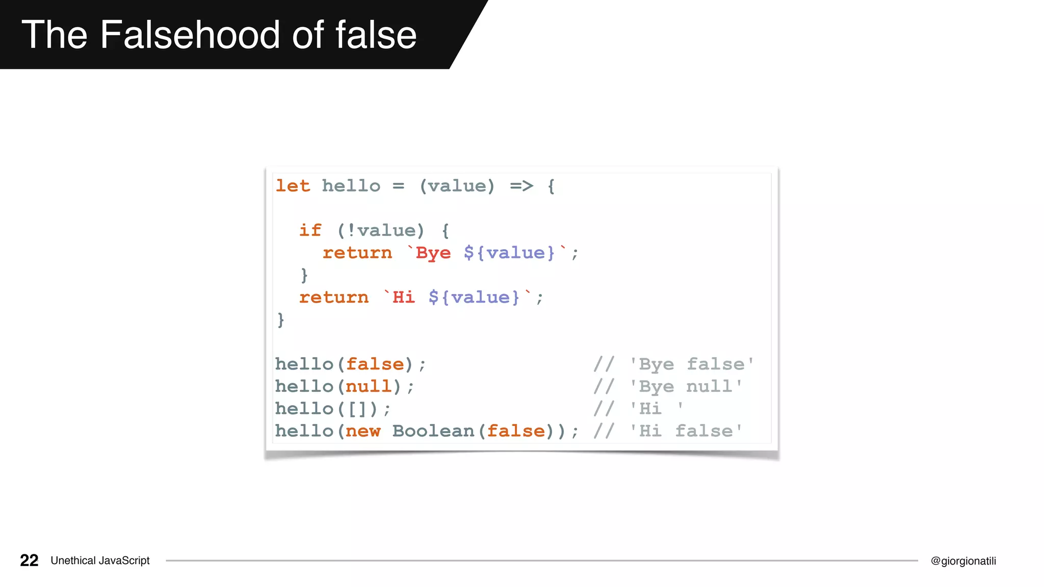 @giorgionatiliUnethical JavaScript22
The Falsehood of false
let hello = (value) => {
if (!value) {
return `Bye ${value}`;
}
return `Hi ${value}`;
}
hello(false); // 'Bye false'
hello(null); // 'Bye null'
hello([]); // 'Hi '
hello(new Boolean(false)); // 'Hi false'
 