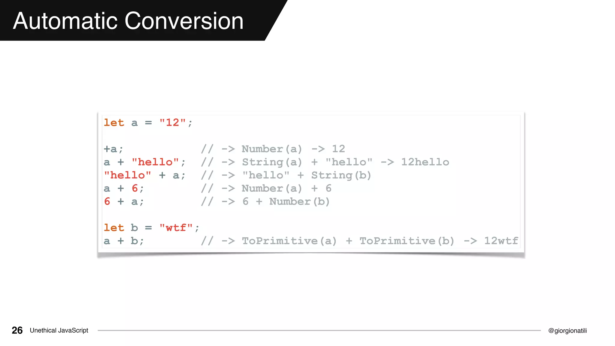 @giorgionatiliUnethical JavaScript26
Automatic Conversion
let a = "12";
+a; // -> Number(a) -> 12
a + "hello"; // -> String(a) + "hello" -> 12hello
"hello" + a; // -> "hello" + String(b)
a + 6; // -> Number(a) + 6
6 + a; // -> 6 + Number(b)
let b = "wtf";
a + b; // -> ToPrimitive(a) + ToPrimitive(b) -> 12wtf
 