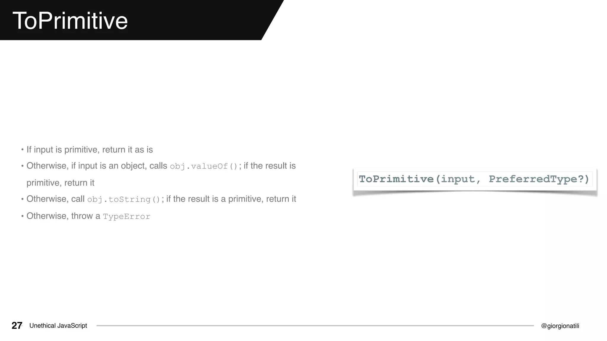 @giorgionatiliUnethical JavaScript27
ToPrimitive
ToPrimitive(input, PreferredType?)
• If input is primitive, return it as is
• Otherwise, if input is an object, calls obj.valueOf(); if the result is
primitive, return it
• Otherwise, call obj.toString(); if the result is a primitive, return it
• Otherwise, throw a TypeError
 
