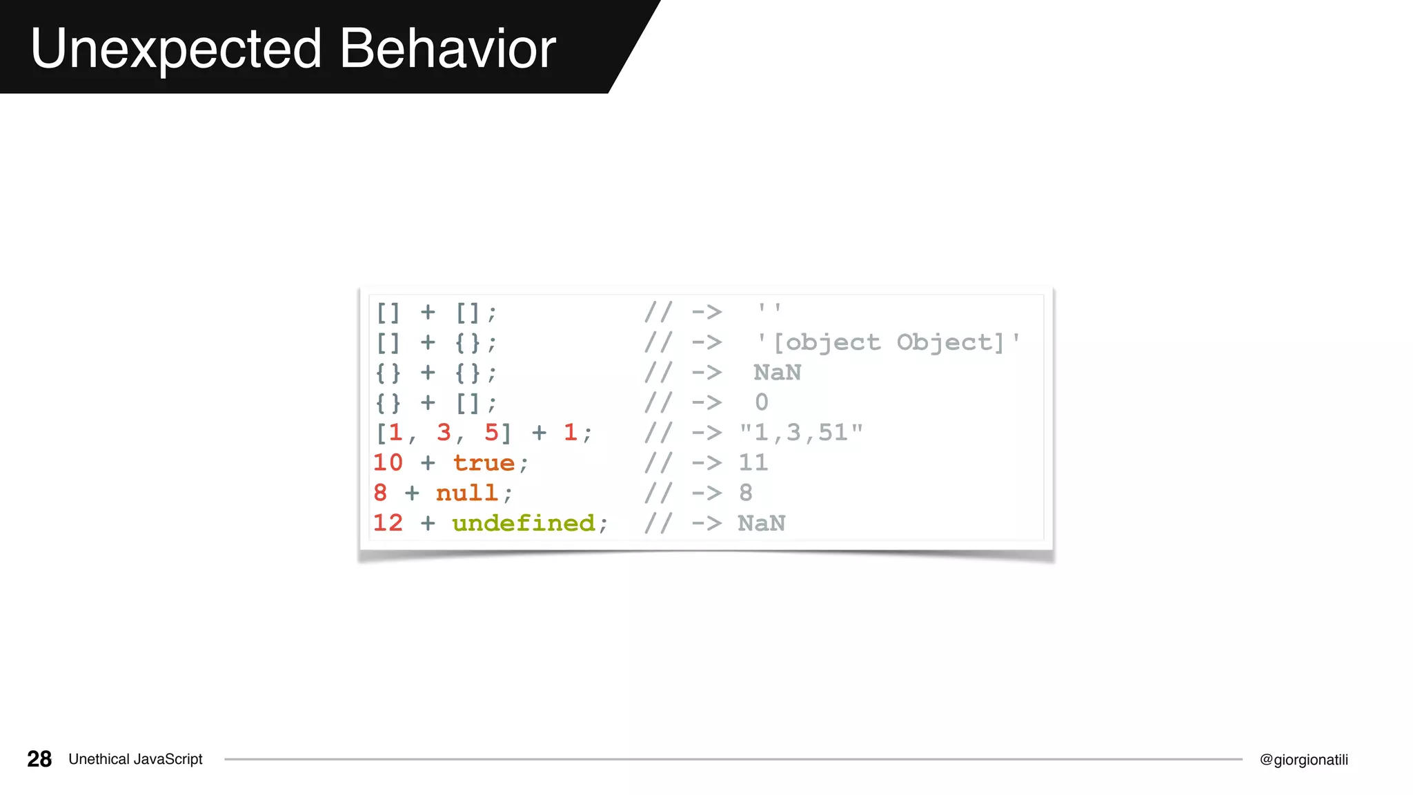 @giorgionatiliUnethical JavaScript28
Unexpected Behavior
[] + []; // -> ''
[] + {}; // -> '[object Object]'
{} + {}; // -> NaN
{} + []; // -> 0
[1, 3, 5] + 1; // -> "1,3,51"
10 + true; // -> 11
8 + null; // -> 8
12 + undefined; // -> NaN
 