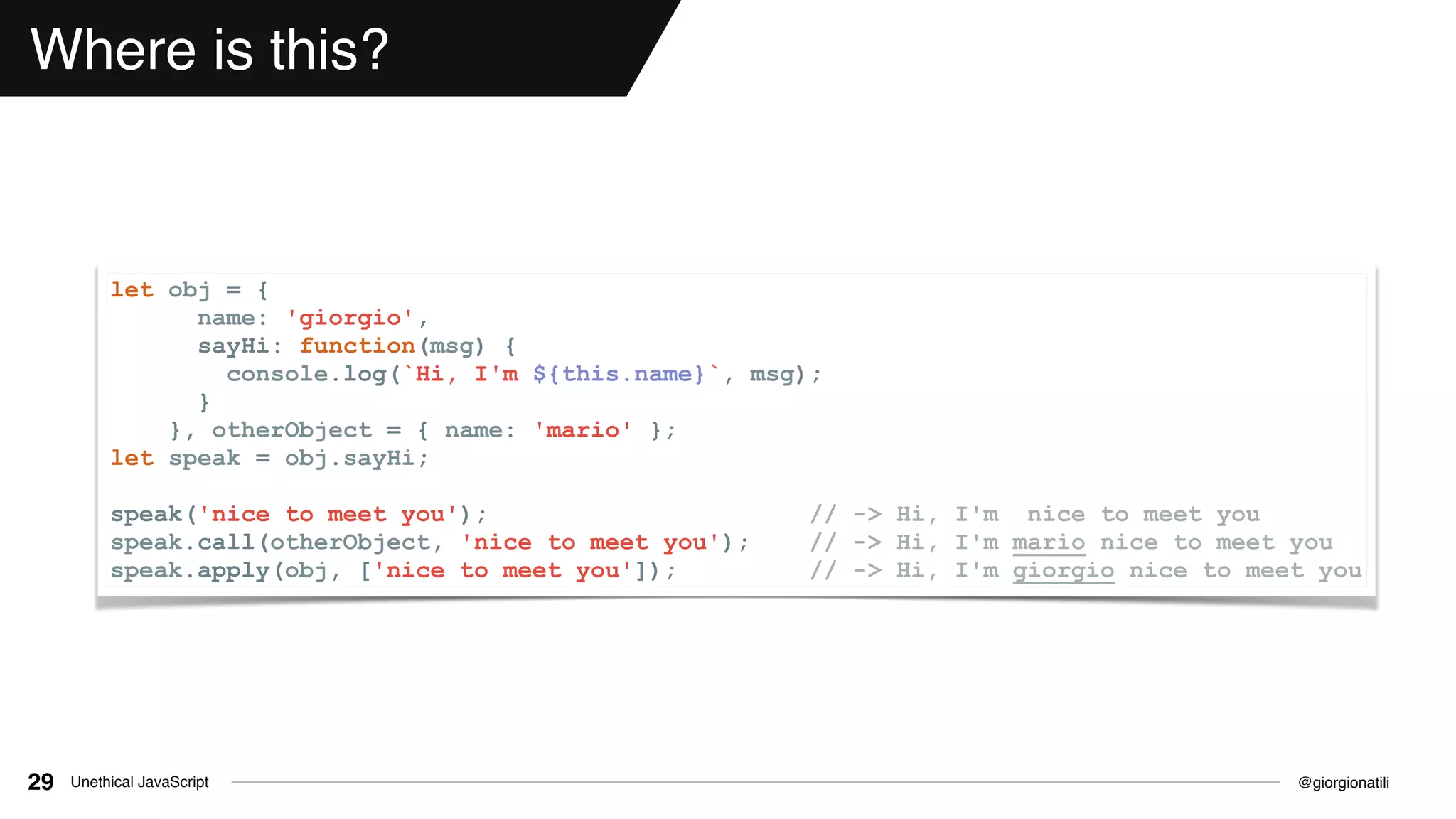 @giorgionatiliUnethical JavaScript29
Where is this?
let obj = {
name: 'giorgio',
sayHi: function(msg) {
console.log(`Hi, I'm ${this.name}`, msg);
}
}, otherObject = { name: 'mario' };
let speak = obj.sayHi;
speak('nice to meet you'); // -> Hi, I'm nice to meet you
speak.call(otherObject, 'nice to meet you'); // -> Hi, I'm mario nice to meet you
speak.apply(obj, ['nice to meet you']); // -> Hi, I'm giorgio nice to meet you
 