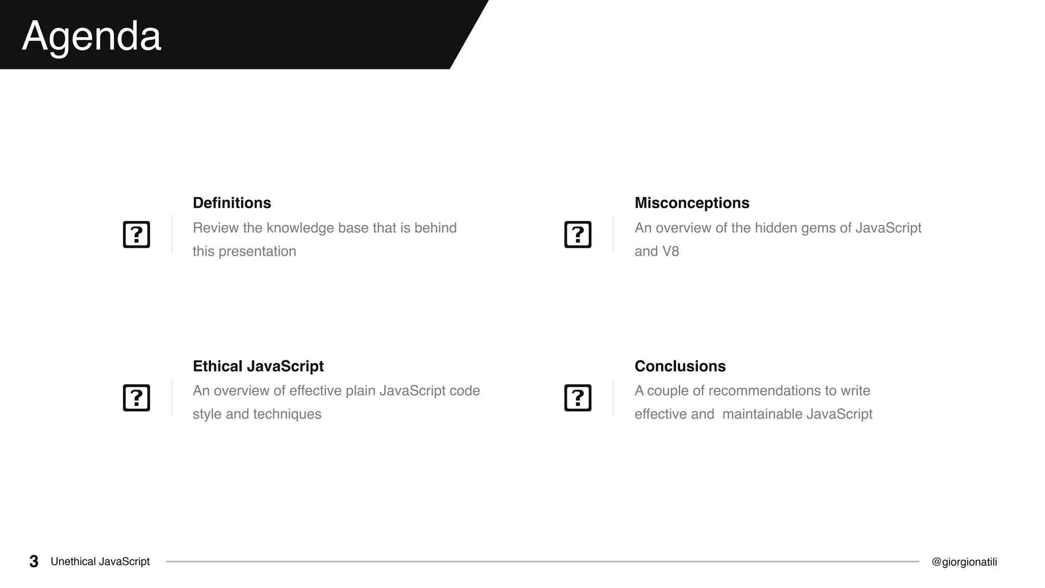 @giorgionatiliUnethical JavaScript3
Agenda
Review the knowledge base that is behind
this presentation
Deﬁnitions
An overview of the hidden gems of JavaScript
and V8
Misconceptions
A couple of recommendations to write
effective and maintainable JavaScript
Conclusions
An overview of effective plain JavaScript code
style and techniques
Ethical JavaScript
 