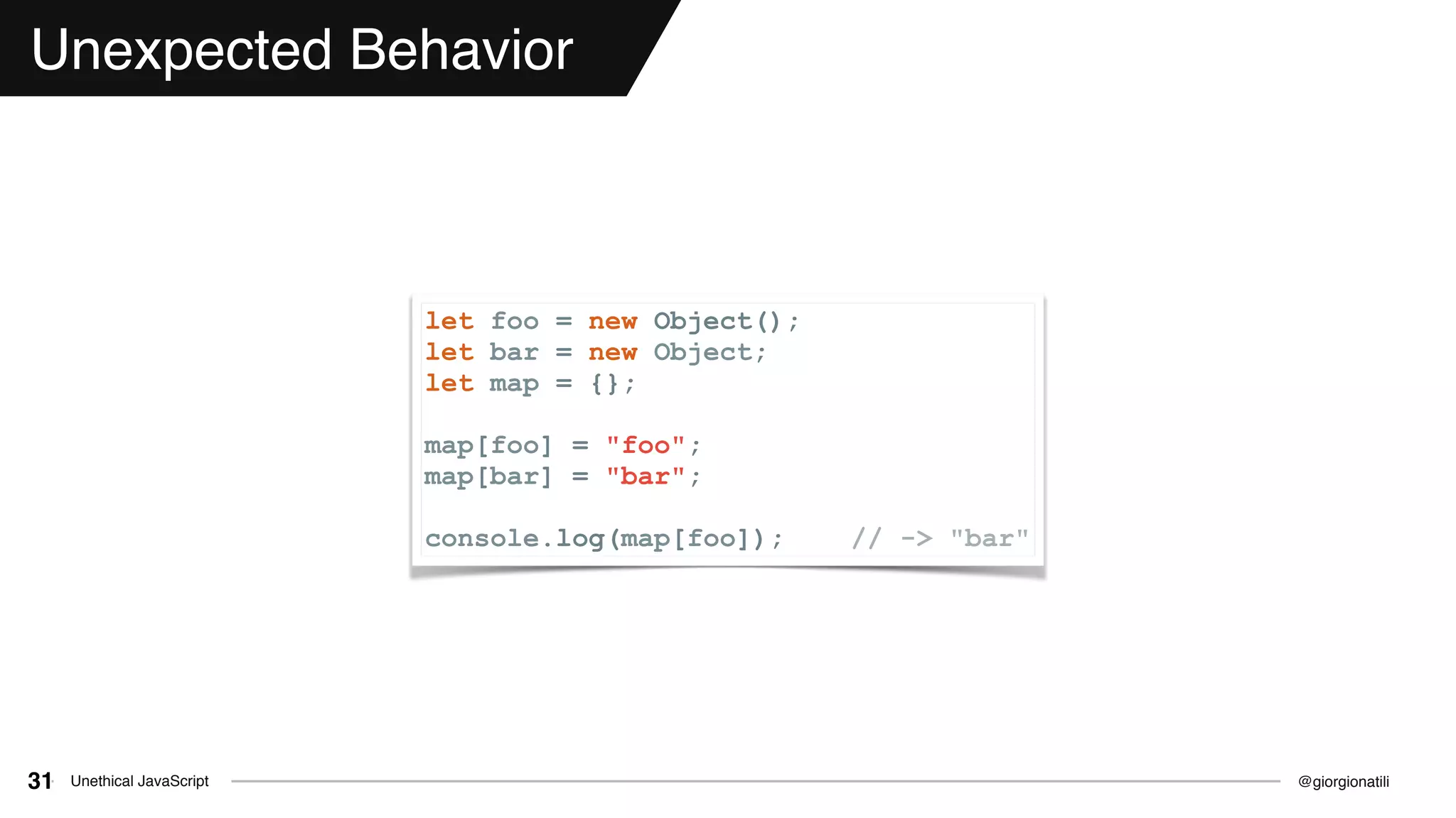 @giorgionatiliUnethical JavaScript31
Unexpected Behavior
let foo = new Object();
let bar = new Object;
let map = {};
map[foo] = "foo";
map[bar] = "bar";
console.log(map[foo]); // -> "bar"
 