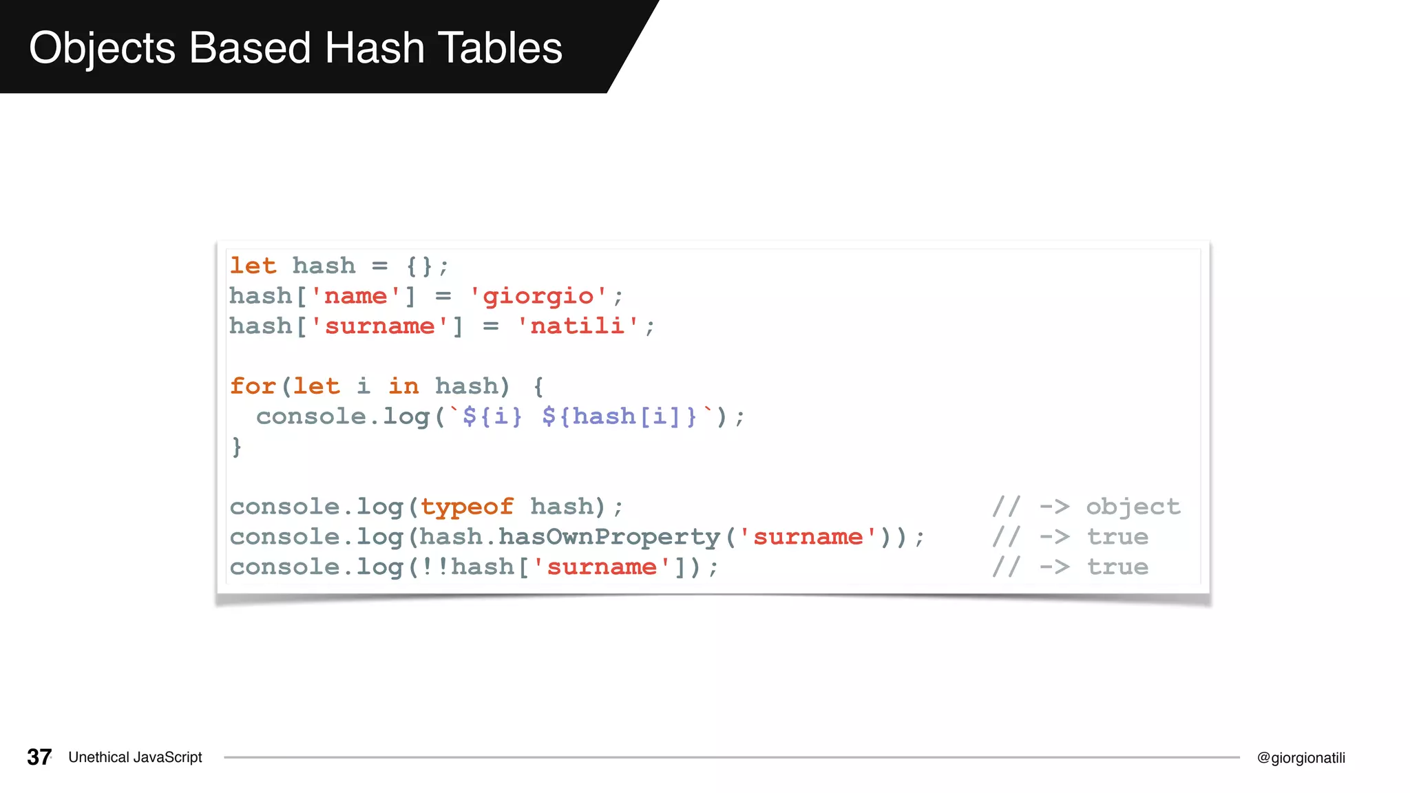 @giorgionatiliUnethical JavaScript37
Objects Based Hash Tables
let hash = {};
hash['name'] = 'giorgio';
hash['surname'] = 'natili';
for(let i in hash) {
console.log(`${i} ${hash[i]}`);
}
console.log(typeof hash); // -> object
console.log(hash.hasOwnProperty('surname')); // -> true
console.log(!!hash['surname']); // -> true
 