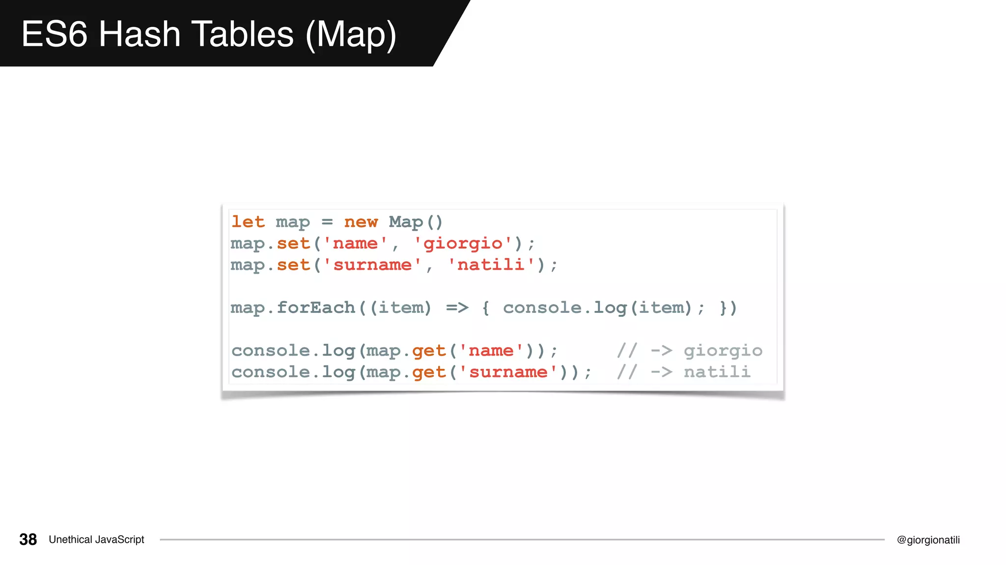 @giorgionatiliUnethical JavaScript38
ES6 Hash Tables (Map)
let map = new Map()
map.set('name', 'giorgio');
map.set('surname', 'natili');
map.forEach((item) => { console.log(item); })
console.log(map.get('name')); // -> giorgio
console.log(map.get('surname')); // -> natili
 