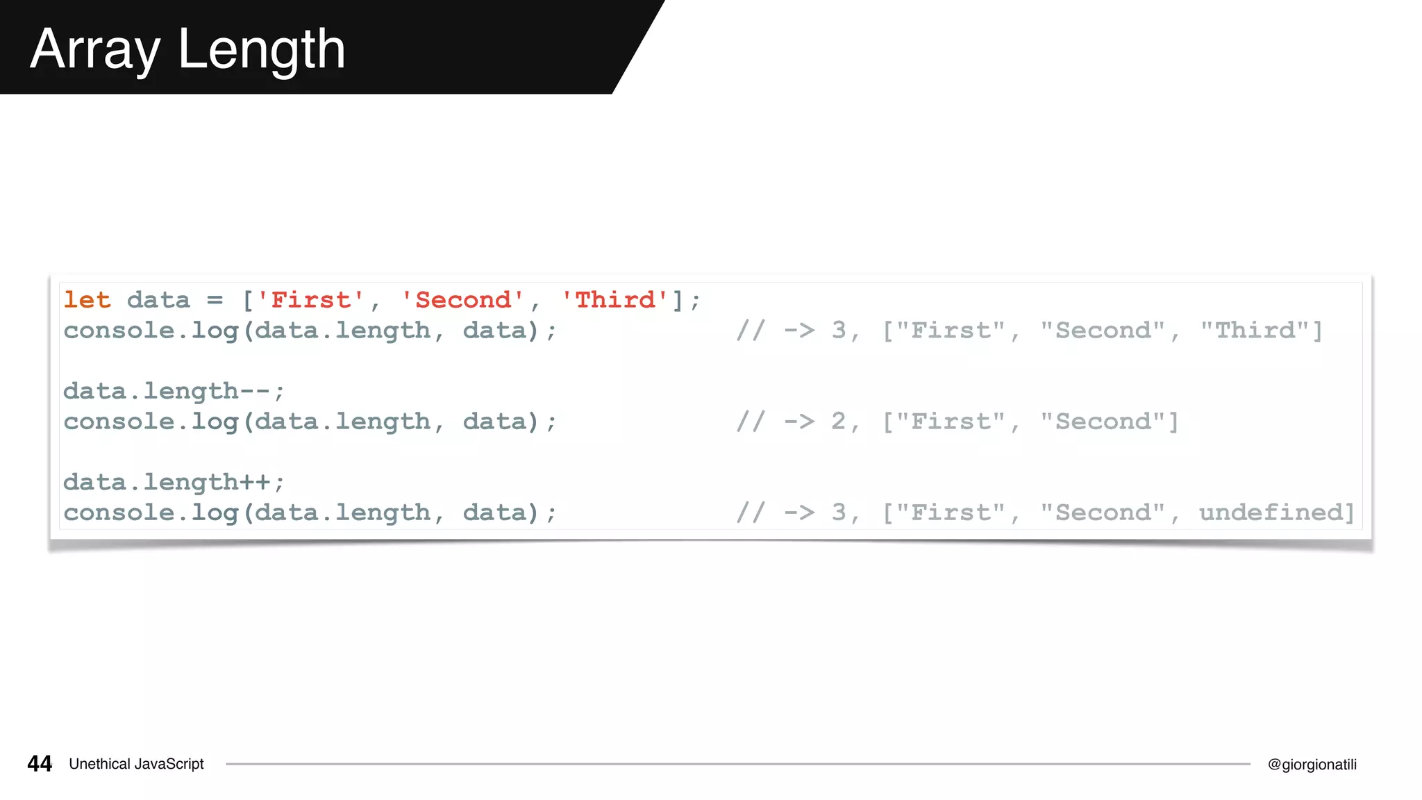 @giorgionatiliUnethical JavaScript44
Array Length
let data = ['First', 'Second', 'Third'];
console.log(data.length, data); // -> 3, ["First", "Second", "Third"]
data.length--;
console.log(data.length, data); // -> 2, ["First", "Second"]
data.length++;
console.log(data.length, data); // -> 3, ["First", "Second", undefined]
 