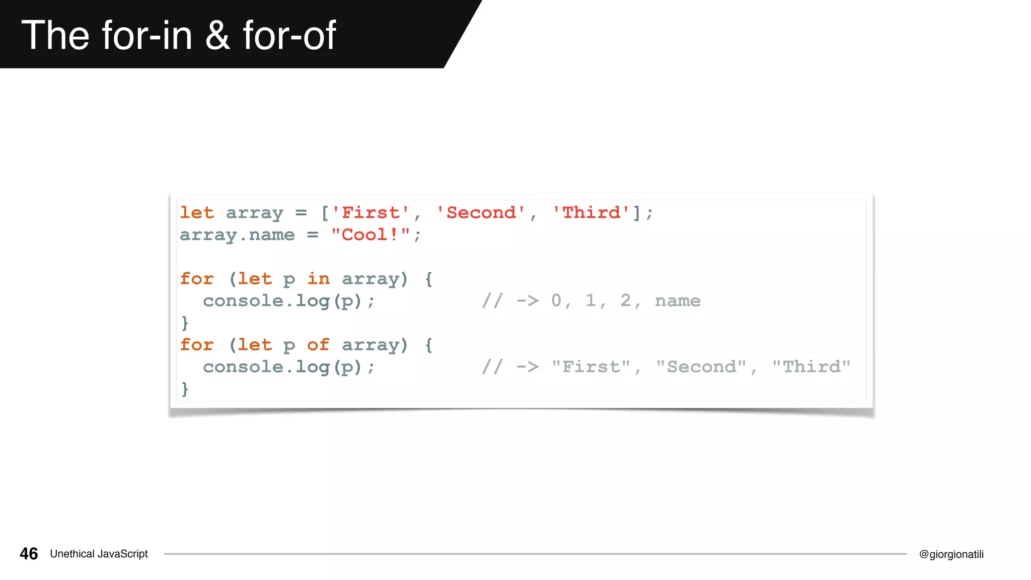 @giorgionatiliUnethical JavaScript46
The for-in & for-of
let array = ['First', 'Second', 'Third'];
array.name = "Cool!";
for (let p in array) {
console.log(p); // -> 0, 1, 2, name
}
for (let p of array) {
console.log(p); // -> "First", "Second", "Third"
}
 