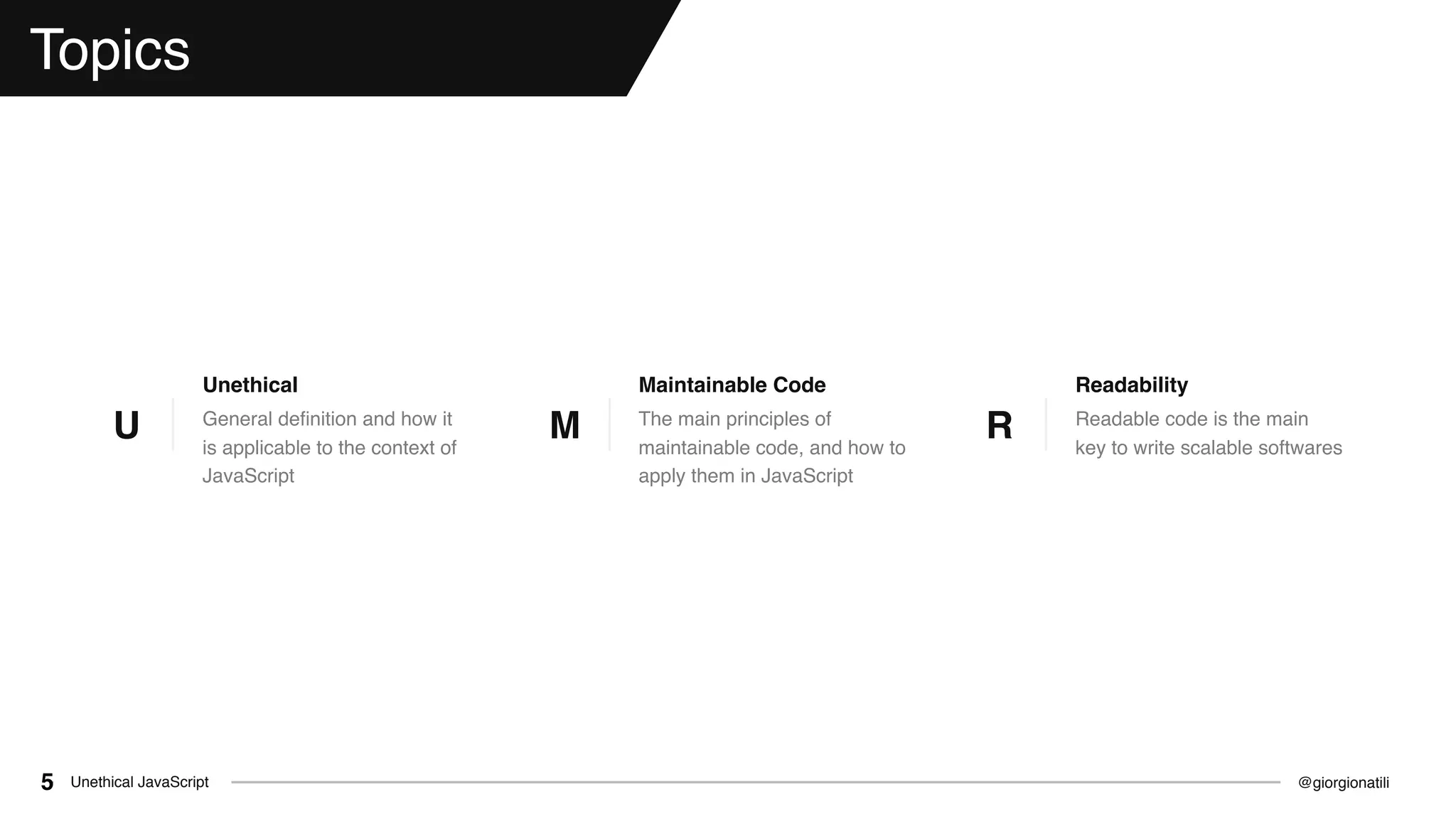 @giorgionatiliUnethical JavaScript5
Topics
General deﬁnition and how it
is applicable to the context of
JavaScript
Unethical
U The main principles of
maintainable code, and how to
apply them in JavaScript
Maintainable Code
M Readable code is the main
key to write scalable softwares
Readability
R
 