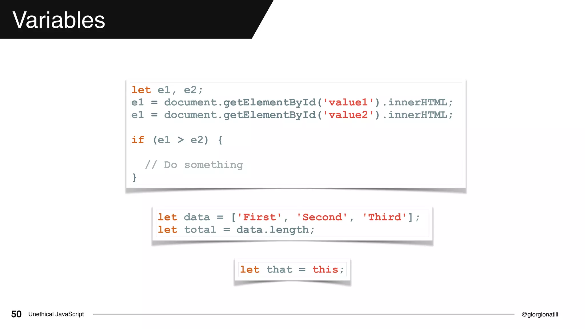 @giorgionatiliUnethical JavaScript50
Variables
let data = ['First', 'Second', 'Third'];
let total = data.length;
let that = this;
let e1, e2;
e1 = document.getElementById('value1').innerHTML;
e1 = document.getElementById('value2').innerHTML;
if (e1 > e2) {
// Do something
}
 