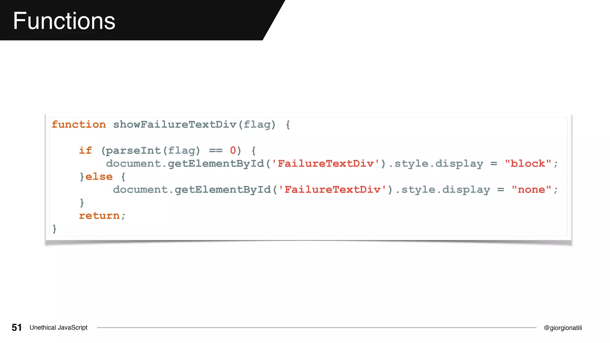 @giorgionatiliUnethical JavaScript51
Functions
function showFailureTextDiv(flag) {
if (parseInt(flag) == 0) {
document.getElementById('FailureTextDiv').style.display = "block";
}else {
document.getElementById('FailureTextDiv').style.display = "none";
}
return;
}
 