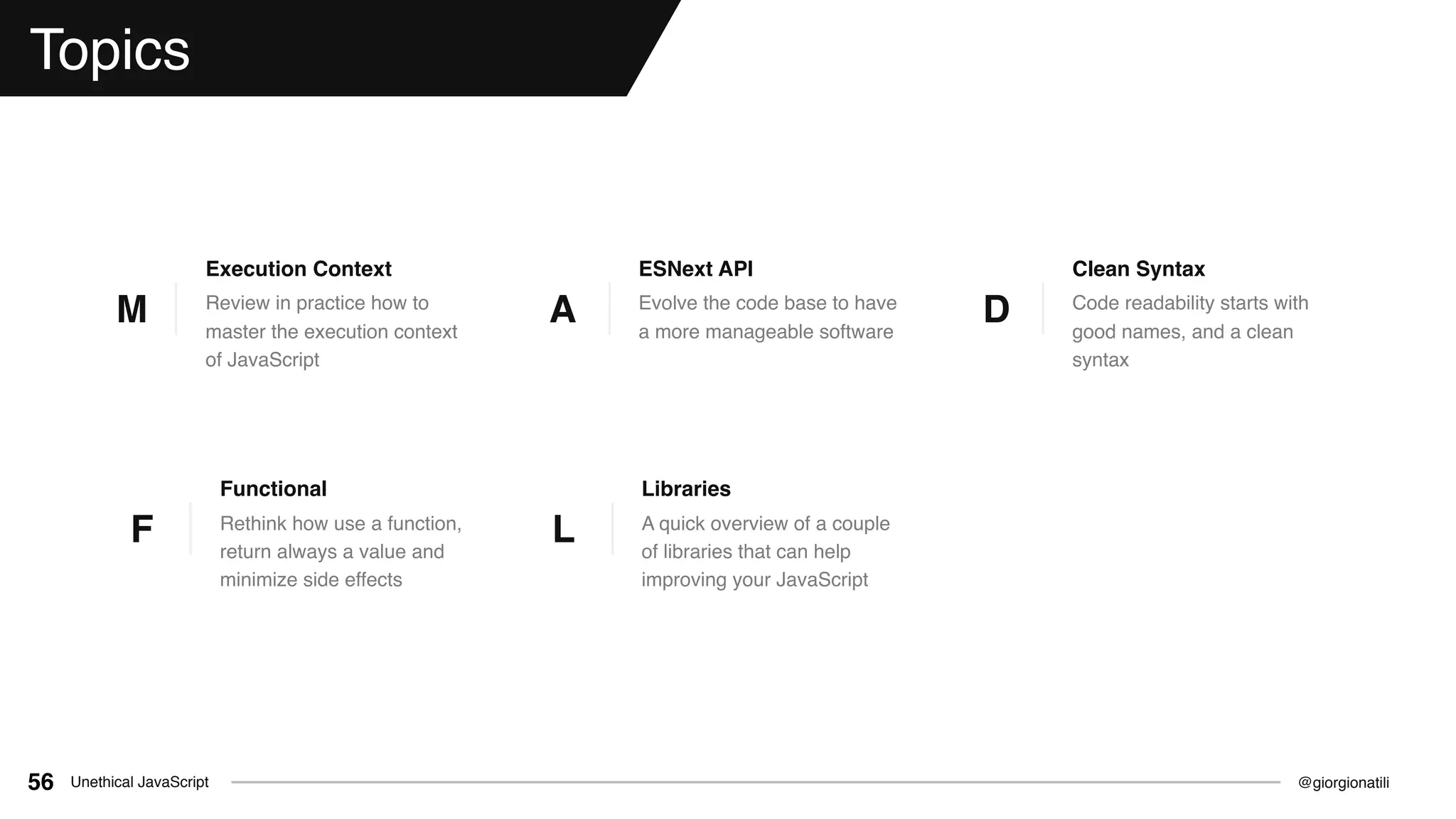 @giorgionatiliUnethical JavaScript56
Topics
Review in practice how to
master the execution context
of JavaScript
Execution Context
M
Rethink how use a function,
return always a value and
minimize side effects
Functional
F
Evolve the code base to have
a more manageable software
ESNext API
A Code readability starts with
good names, and a clean
syntax
Clean Syntax
D
A quick overview of a couple
of libraries that can help
improving your JavaScript
Libraries
L
 