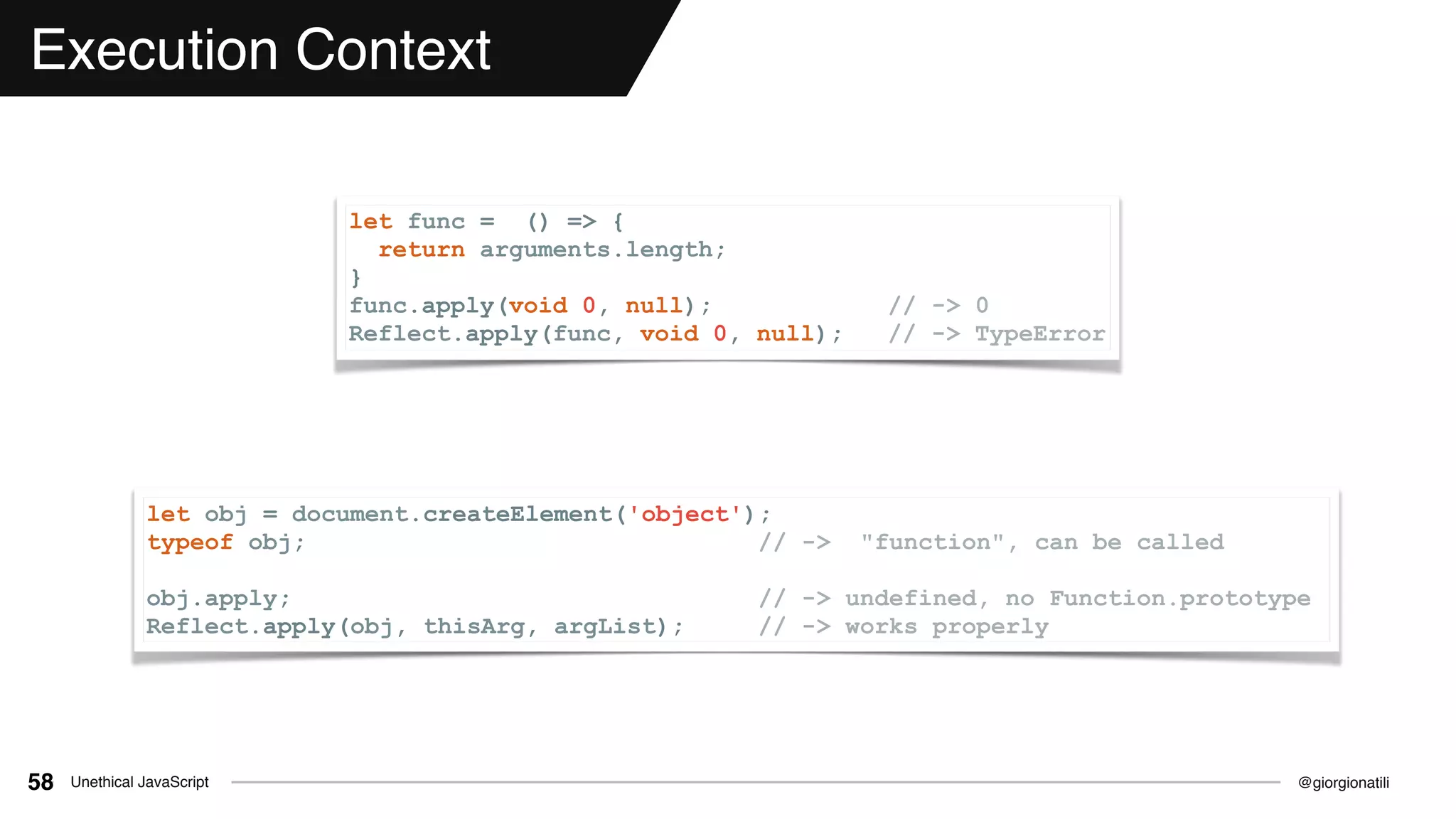 @giorgionatiliUnethical JavaScript58
Execution Context
let func = () => {
return arguments.length;
}
func.apply(void 0, null); // -> 0
Reflect.apply(func, void 0, null); // -> TypeError
let obj = document.createElement('object');
typeof obj; // -> "function", can be called
obj.apply; // -> undefined, no Function.prototype
Reflect.apply(obj, thisArg, argList); // -> works properly
 