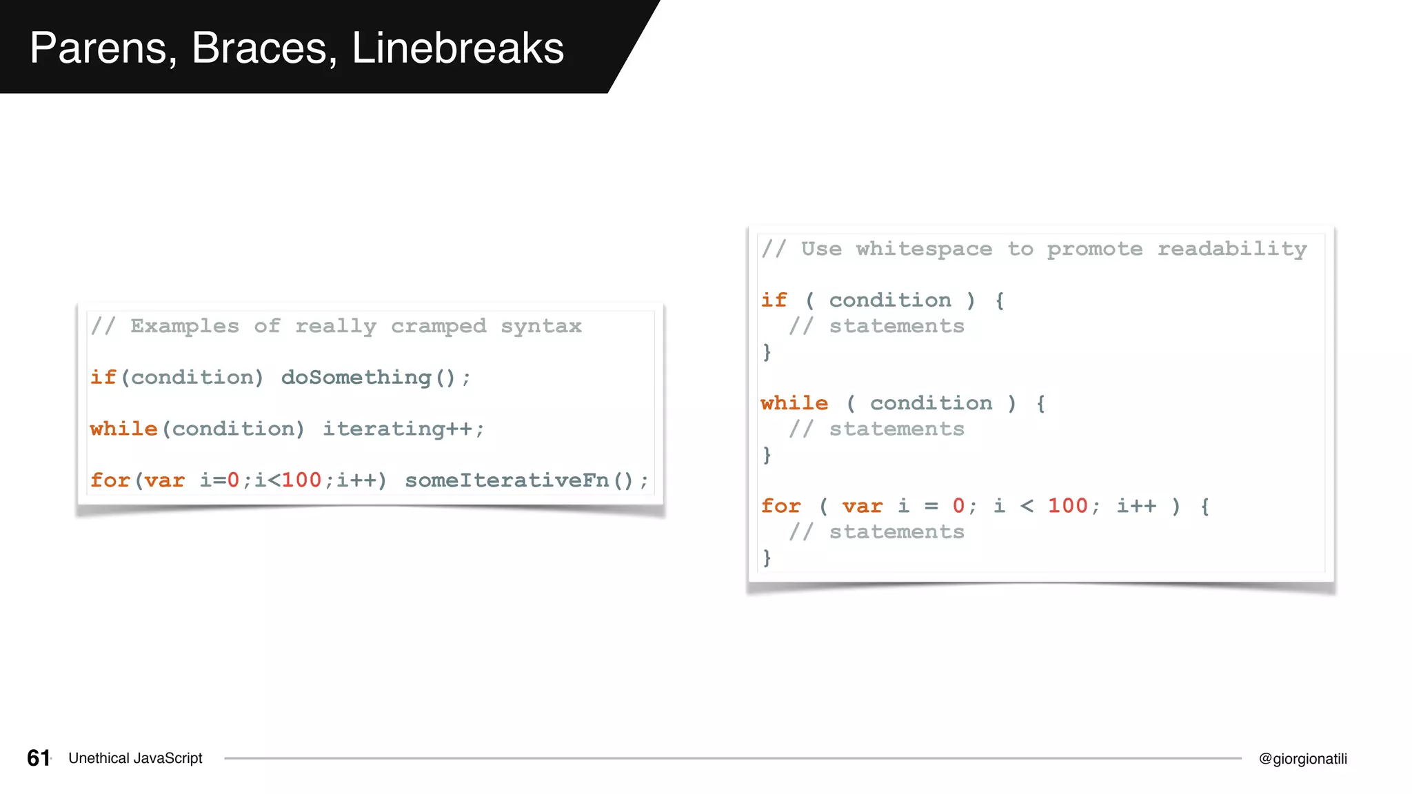 @giorgionatiliUnethical JavaScript61
Parens, Braces, Linebreaks
// Examples of really cramped syntax
if(condition) doSomething();
while(condition) iterating++;
for(var i=0;i<100;i++) someIterativeFn();
// Use whitespace to promote readability
if ( condition ) {
// statements
}
while ( condition ) {
// statements
}
for ( var i = 0; i < 100; i++ ) {
// statements
}
 