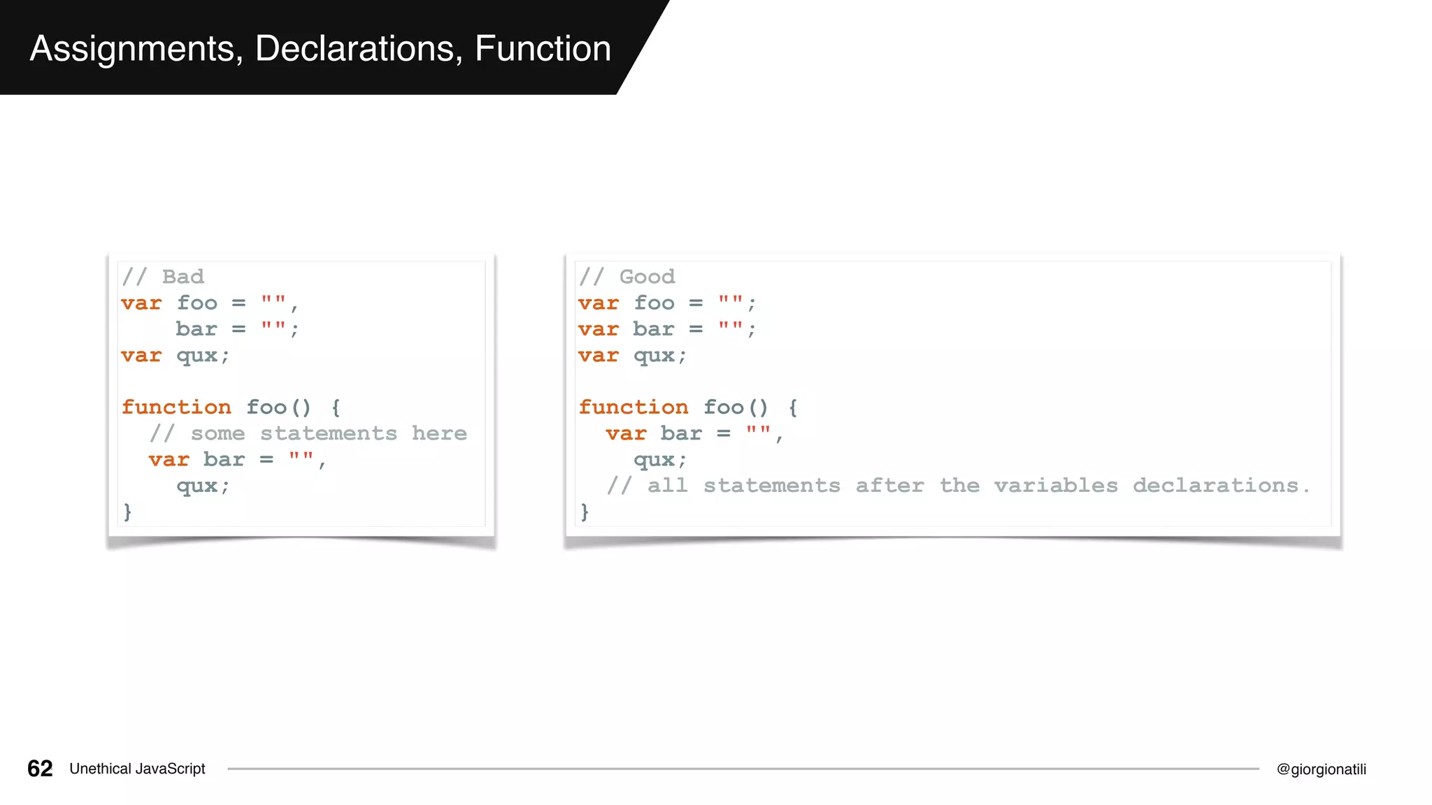 @giorgionatiliUnethical JavaScript62
Assignments, Declarations, Function
// Bad
var foo = "",
bar = "";
var qux;
function foo() {
// some statements here
var bar = "",
qux;
}
// Good
var foo = "";
var bar = "";
var qux;
function foo() {
var bar = "",
qux;
// all statements after the variables declarations.
}
 