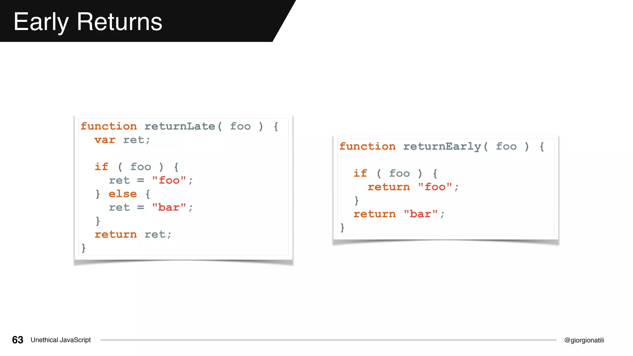 @giorgionatiliUnethical JavaScript63
Early Returns
function returnLate( foo ) {
var ret;
if ( foo ) {
ret = "foo";
} else {
ret = "bar";
}
return ret;
}
function returnEarly( foo ) {
if ( foo ) {
return "foo";
}
return "bar";
}
 