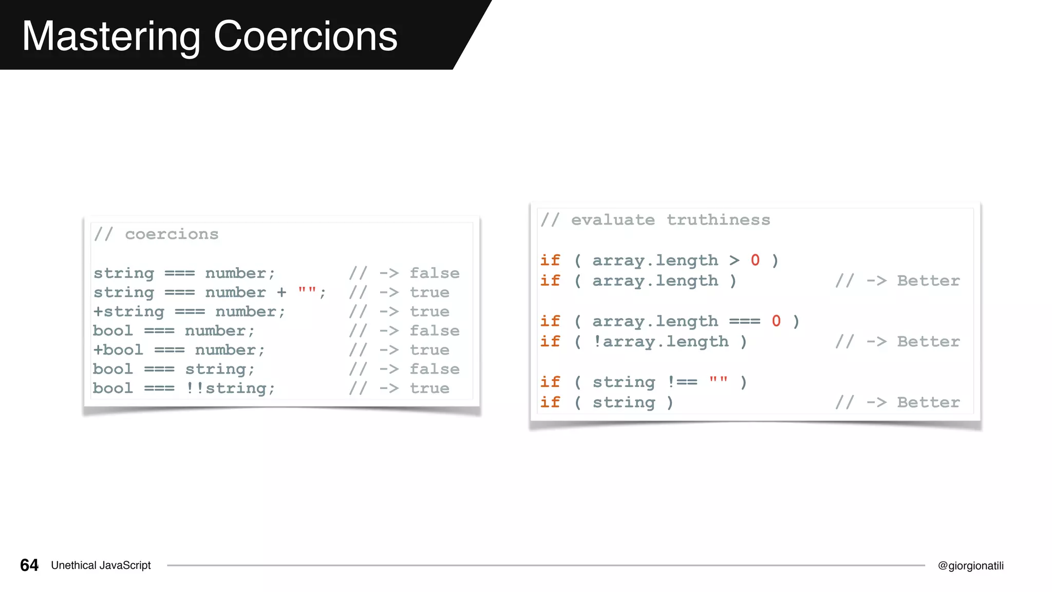 @giorgionatiliUnethical JavaScript64
Mastering Coercions
// coercions
string === number; // -> false
string === number + ""; // -> true
+string === number; // -> true
bool === number; // -> false
+bool === number; // -> true
bool === string; // -> false
bool === !!string; // -> true
// evaluate truthiness
if ( array.length > 0 )
if ( array.length ) // -> Better
if ( array.length === 0 )
if ( !array.length ) // -> Better
if ( string !== "" )
if ( string ) // -> Better
 