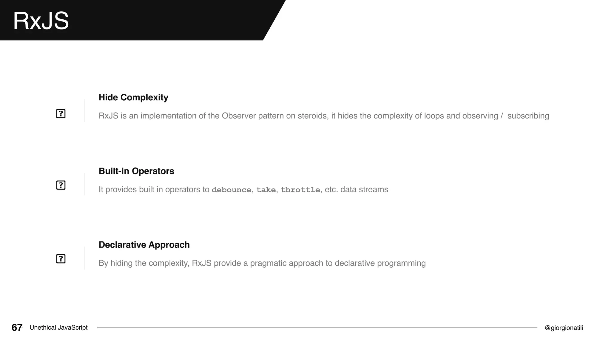 @giorgionatiliUnethical JavaScript67
RxJS
RxJS is an implementation of the Observer pattern on steroids, it hides the complexity of loops and observing / subscribing
Hide Complexity
It provides built in operators to debounce, take, throttle, etc. data streams
Built-in Operators
By hiding the complexity, RxJS provide a pragmatic approach to declarative programming
Declarative Approach
 