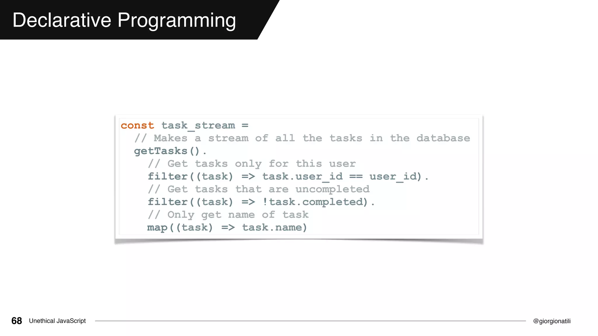 @giorgionatiliUnethical JavaScript68
Declarative Programming
const task_stream =
// Makes a stream of all the tasks in the database
getTasks().
// Get tasks only for this user
filter((task) => task.user_id == user_id).
// Get tasks that are uncompleted
filter((task) => !task.completed).
// Only get name of task
map((task) => task.name)
 