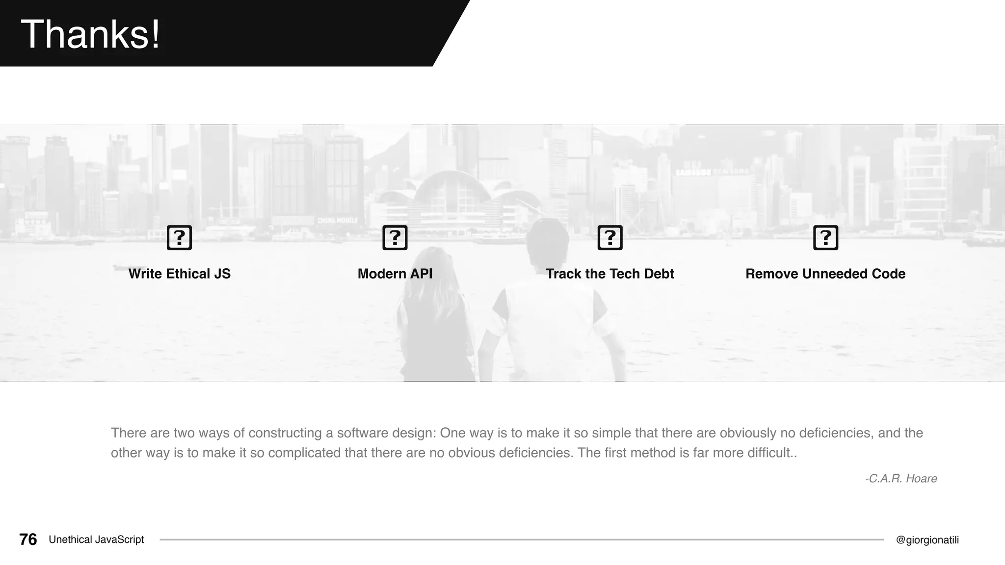 @giorgionatiliUnethical JavaScript76
Thanks!
Write Ethical JS Modern API Track the Tech Debt Remove Unneeded Code
There are two ways of constructing a software design: One way is to make it so simple that there are obviously no deﬁciencies, and the
other way is to make it so complicated that there are no obvious deﬁciencies. The ﬁrst method is far more difﬁcult..
-C.A.R. Hoare
 