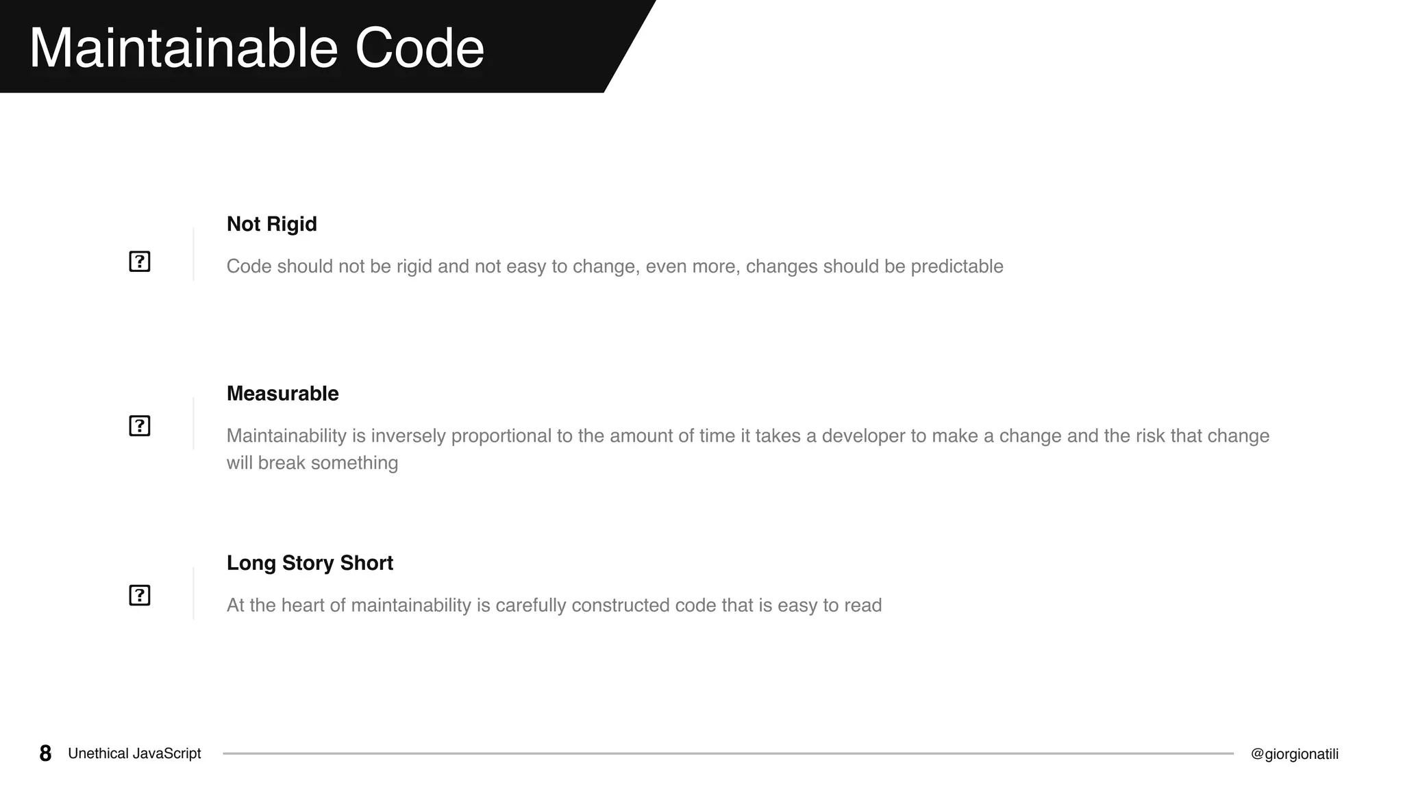 @giorgionatiliUnethical JavaScript8
Maintainable Code
Code should not be rigid and not easy to change, even more, changes should be predictable
Not Rigid
Maintainability is inversely proportional to the amount of time it takes a developer to make a change and the risk that change
will break something
Measurable
At the heart of maintainability is carefully constructed code that is easy to read
Long Story Short
 