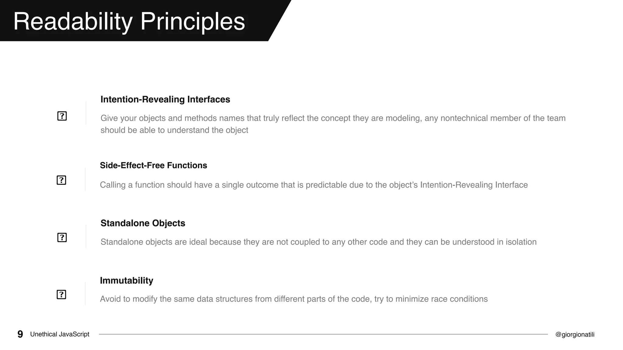 @giorgionatiliUnethical JavaScript9
Readability Principles
Give your objects and methods names that truly reﬂect the concept they are modeling, any nontechnical member of the team
should be able to understand the object
Intention-Revealing Interfaces
Calling a function should have a single outcome that is predictable due to the object’s Intention-Revealing Interface
Side-Effect-Free Functions
Avoid to modify the same data structures from different parts of the code, try to minimize race conditions
Immutability
Standalone objects are ideal because they are not coupled to any other code and they can be understood in isolation
Standalone Objects
 