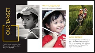 For this cause marketing plan,
Biti’s aims to bring benefits to
RURAL CHILDREN.
Biti’s core consumers: CHILDREN
WHY CHILDREN?
OURTARGET
Developing market in rural areas is
BITI’S VISION for the near future.
This social marketing plan helps to
build trust and win hearts of the
target consumers here.
WHY RURAL?
 