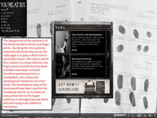 The background of the website is of
the band members names and finger
prints . By doing this the audience
automatically know they are on the
right page as it gives a direct link to
band information. The style in which
this is done is to show rebellion, the
finger prints connote that the band
members have been arrested
therefore portraying them a s
disobedient; this creates the
stereotypical impression of a rock
band. The stereotypical view of the
band would have been used for the
marketing scheme as it creates an
easy connection to the target
audience or teenagers/young adults
who are trying to be rebellious
themselves
 