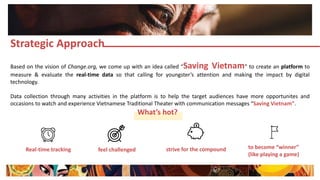 Based on the vision of Change.org, we come up with an idea called “Saving Vietnam” to create an platform to
measure & evaluate the real-time data so that calling for youngster’s attention and making the impact by digital
technology.
Data collection through many activities in the platform is to help the target audiences have more opportunites and
occasions to watch and experience Vietnamese Traditional Theater with communication messages “Saving Vietnam”.
Strategic Approach
What’s hot?
Real-time tracking feel challenged strive for the compound to become “winner”
(like playing a game)
 